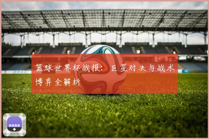 篮球世界杯战报：巨星对决与战术博弈全解析