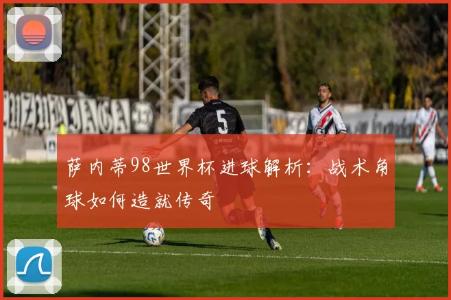 萨内蒂98世界杯进球解析：战术角球如何造就传奇