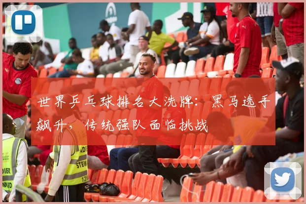 世界乒乓球排名大洗牌：黑马选手飙升，传统强队面临挑战