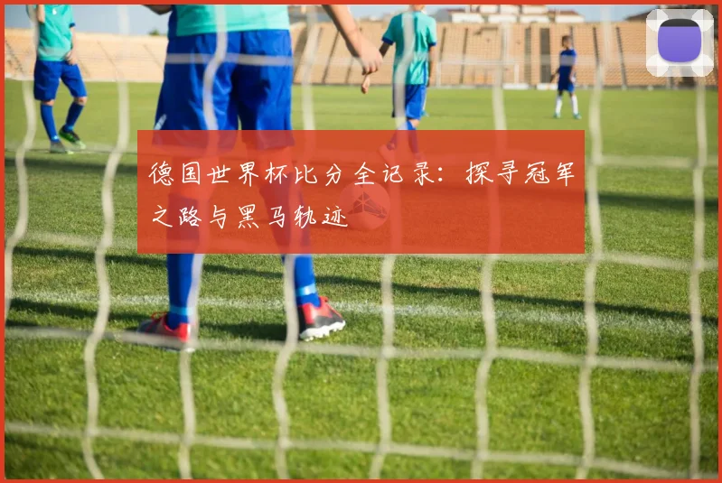 德国世界杯比分全记录:探寻冠军之路与黑马轨迹