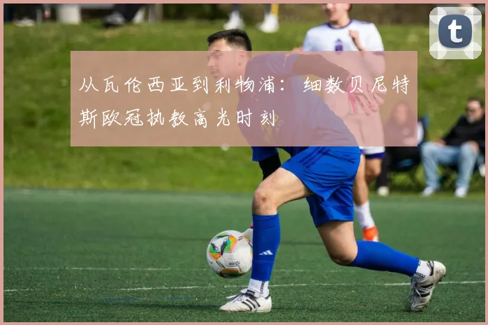 从瓦伦西亚到利物浦：细数贝尼特斯欧冠执教高光时刻