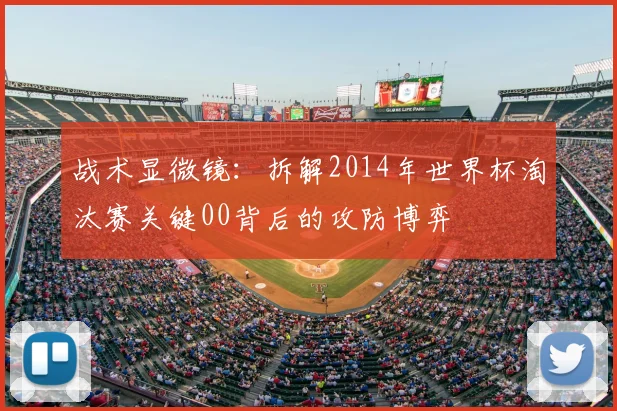 战术显微镜:拆解2014年世界杯淘汰赛关键00背后的攻防博弈