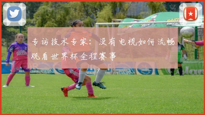 专访技术专家：没有电视如何流畅观看世界杯全程赛事