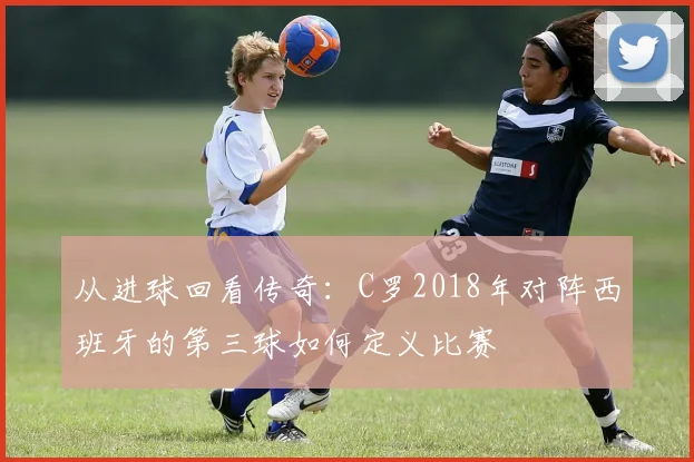从进球回看传奇:C罗2018年对阵西班牙的第三球如何定义比赛