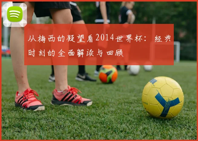 从梅西的凝望看2014世界杯：经典时刻的全面解读与回顾