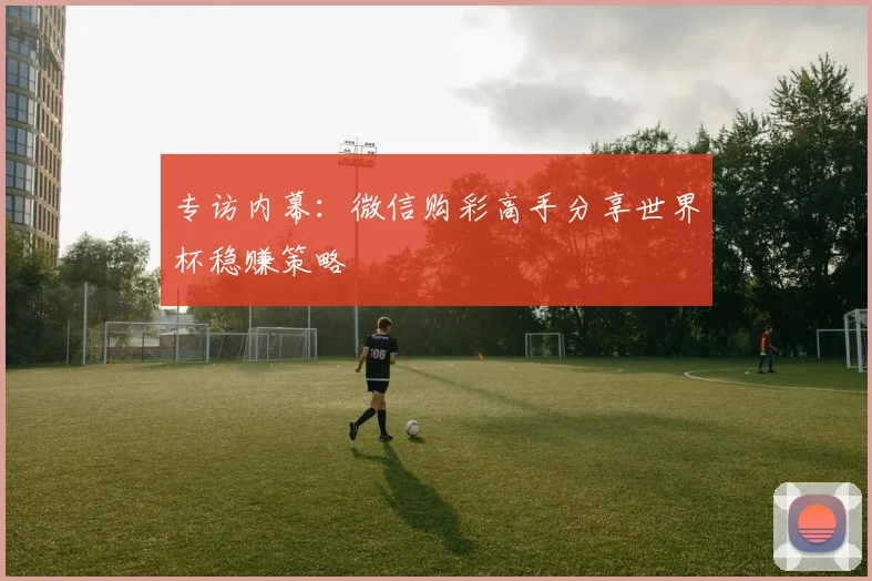 专访内幕：微信购彩高手分享世界杯稳赚策略