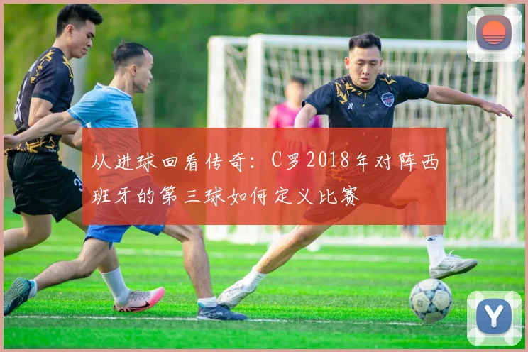 从进球回看传奇:C罗2018年对阵西班牙的第三球如何定义比赛