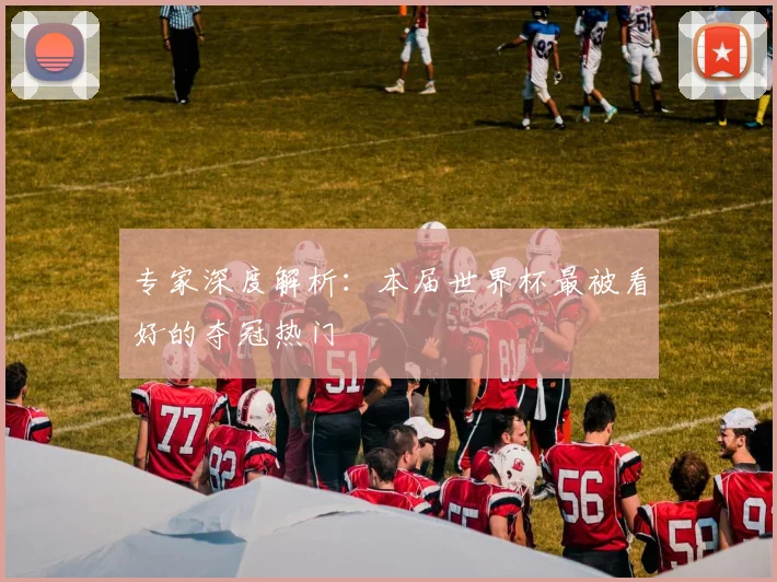 专家深度解析:本届世界杯最被看好的夺冠热门