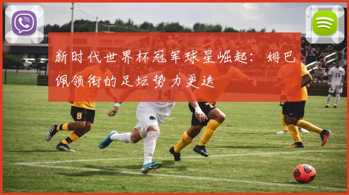 新时代世界杯冠军球星崛起：姆巴佩领衔的足坛势力更迭