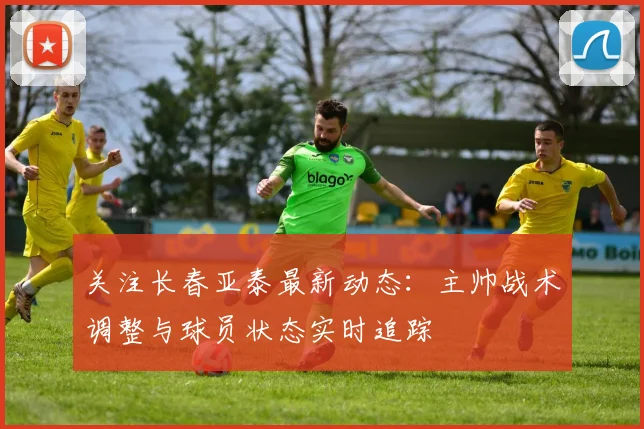 关注长春亚泰最新动态：主帅战术调整与球员状态实时追踪