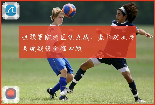 世预赛欧洲区焦点战：豪门对决与关键战役全程回顾