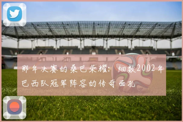 那年决赛的桑巴荣耀：细数2002年巴西队冠军阵容的传奇面孔