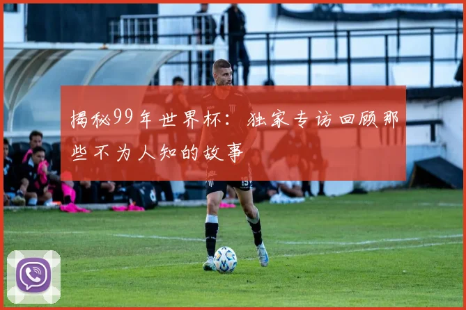 揭秘99年世界杯：独家专访回顾那些不为人知的故事