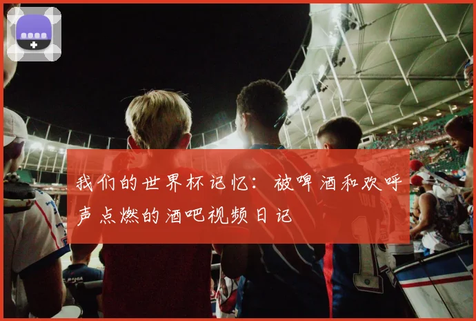 我们的世界杯记忆：被啤酒和欢呼声点燃的酒吧视频日记