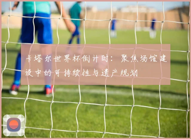 卡塔尔世界杯倒计时：聚焦场馆建设中的可持续性与遗产规划