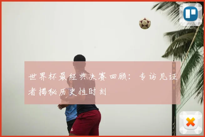 世界杯最经典决赛回顾:专访见证者揭秘历史性时刻