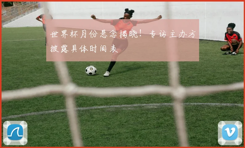 世界杯月份悬念揭晓!专访主办方披露具体时间表