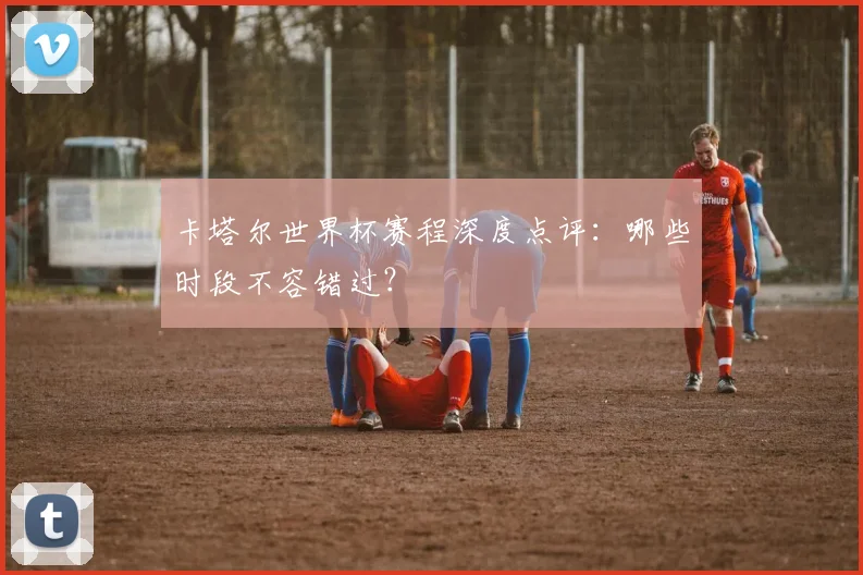 卡塔尔世界杯赛程深度点评：哪些时段不容错过？