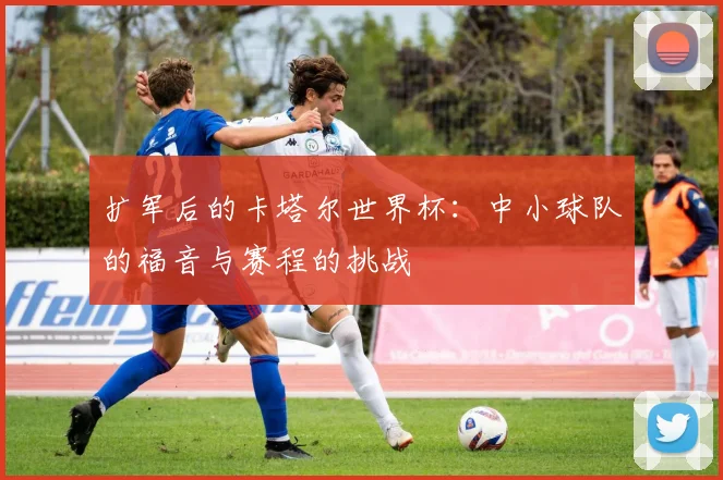 扩军后的卡塔尔世界杯：中小球队的福音与赛程的挑战
