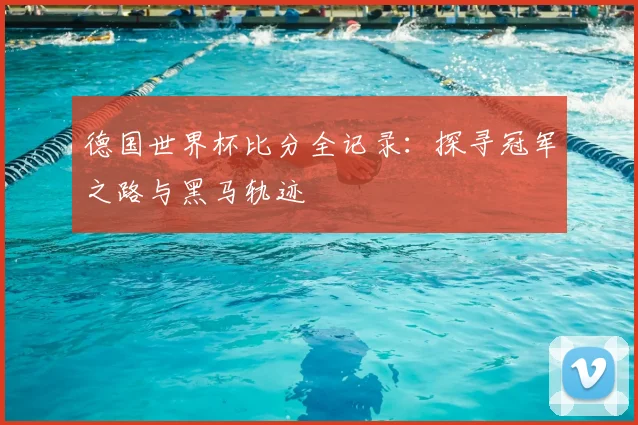 德国世界杯比分全记录：探寻冠军之路与黑马轨迹