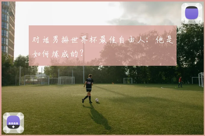 对话男排世界杯最佳自由人：他是如何炼成的？