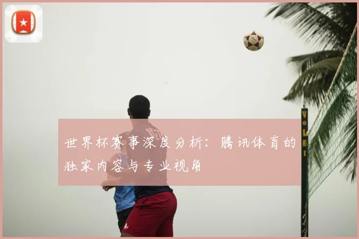 世界杯赛事深度分析:腾讯体育的独家内容与专业视角