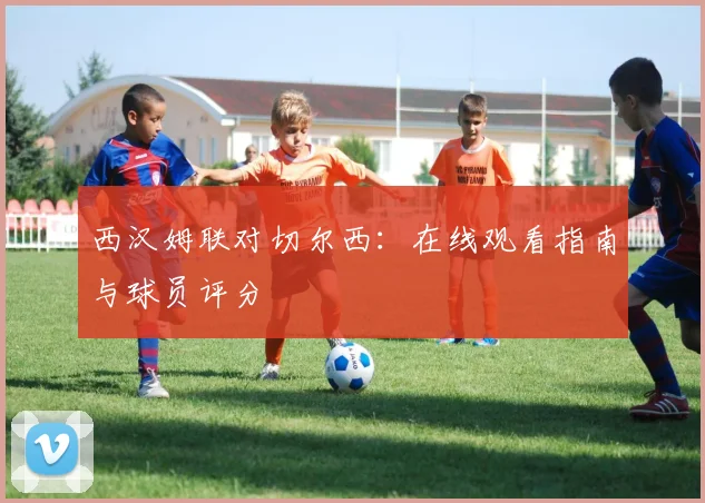西汉姆联对切尔西：在线观看指南与球员评分