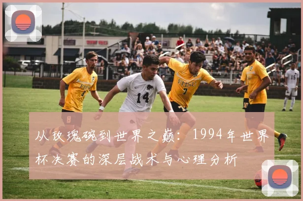 从玫瑰碗到世界之巅：1994年世界杯决赛的深层战术与心理分析