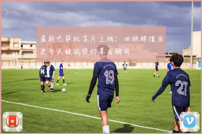 最新巴萨纪录片上线：回顾辉煌历史与关键战役的幕后瞬间