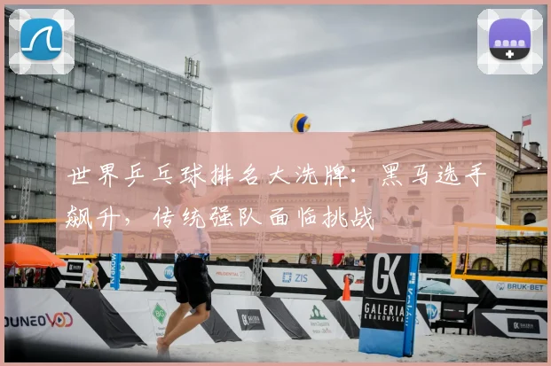 世界乒乓球排名大洗牌：黑马选手飙升，传统强队面临挑战