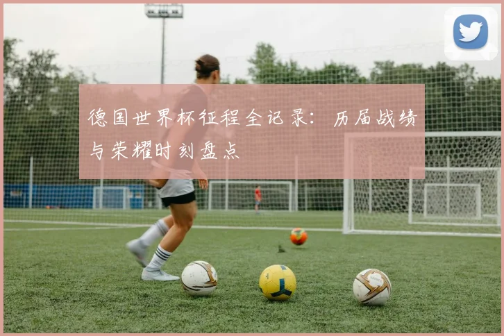 德国世界杯征程全记录:历届战绩与荣耀时刻盘点