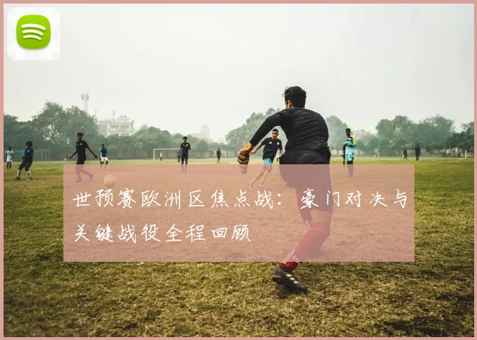 世预赛欧洲区焦点战：豪门对决与关键战役全程回顾